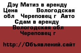 Дэу Матиз в аренду › Цена ­ 600 - Вологодская обл., Череповец г. Авто » Сдам в аренду   . Вологодская обл.,Череповец г.